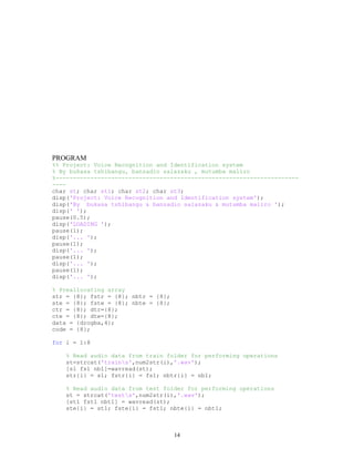 PROGRAM
%% Project: Voice Recognition and Identification system
% By bukasa tshibangu, banzadio salazaku , mutumba maliro
%----------------------------------------------------------------------
----
char st; char st1; char st2; char st3;
disp('Project: Voice Recognition and Identification system');
disp('By bukasa tshibangu & banzadio salazaku & mutumba maliro ');
disp(' ');
pause(0.5);
disp('LOADING ');
pause(1);
disp('... ');
pause(1);
disp('... ');
pause(1);
disp('... ');
pause(1);
disp('... ');
% Preallocating array
str = {8}; fstr = {8}; nbtr = {8};
ste = {8}; fste = {8}; nbte = {8};
ctr = {8}; dtr={8};
cte = {8}; dte={8};
data = {drogba,4};
code = {8};
for i = 1:8
% Read audio data from train folder for performing operations
st=strcat('trains',num2str(i),'.wav');
[s1 fs1 nb1]=wavread(st);
str{i} = s1; fstr{i} = fs1; nbtr{i} = nb1;
% Read audio data from test folder for performing operations
st = strcat('tests',num2str(i),'.wav');
[st1 fst1 nbt1] = wavread(st);
ste{i} = st1; fste{i} = fst1; nbte{i} = nbt1;
14
 