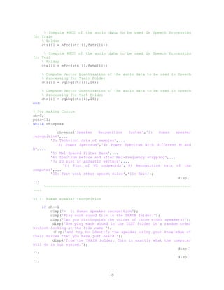 % Compute MFCC of the audio data to be used in Speech Processing
for Train
% Folder
ctr{i} = mfcc(str{i},fstr{i});
% Compute MFCC of the audio data to be used in Speech Processing
for Test
% Folder
cte{i} = mfcc(ste{i},fste{i});
% Compute Vector Quantization of the audio data to be used in Speech
% Processing for Train Folder
dtr{i} = vqlbg(ctr{i},16);
% Compute Vector Quantization of the audio data to be used in Speech
% Processing for Test Folder
dte{i} = vqlbg(cte{i},16);
end
% For making Choice
ch=0;
poss=11;
while ch~=poss
ch=menu('Speaker Recognition System','1: Human speaker
recognition',...
'2: Technical data of samples',...
'3: Power Spectrum','4: Power Spectrum with different M and
N',...
'5: Mel-Spaced Filter Bank',...
'6: Spectrum before and after Mel-Frequency wrapping',...
'7: 2D plot of acoustic vectors',...
'8: Plot of VQ codewords','9: Recognition rate of the
computer',...
'10: Test with other speech files','11: Exit');
disp('
');
%------------------------------------------------------------------
----
%% 1: Human speaker recognition
if ch==1
disp('> 1: Human speaker recognition');
disp('Play each sound file in the TRAIN folder.');
disp('Can you distinguish the voices of those eight speakers?');
disp('Now play each sound in the TEST folder in a random order
without looking at the file name ');
disp('and try to identify the speaker using your knowledge of
their voices that you have just heard,');
disp('from the TRAIN folder. This is exactly what the computer
will do in our system.');
disp('
');
disp('
');
15
 