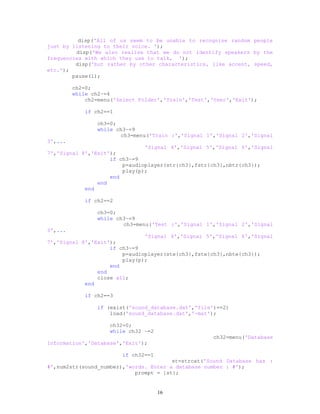 disp('All of us seem to be unable to recognise random people
just by listening to their voice. ');
disp('We also realize that we do not identify speakers by the
frequencies with which they use to talk, ');
disp('but rather by other characteristics, like accent, speed,
etc.');
pause(1);
ch2=0;
while ch2~=4
ch2=menu('Select Folder','Train','Test','User','Exit');
if ch2==1
ch3=0;
while ch3~=9
ch3=menu('Train :','Signal 1','Signal 2','Signal
3',...
'Signal 4','Signal 5','Signal 6','Signal
7','Signal 8','Exit');
if ch3~=9
p=audioplayer(str{ch3},fstr{ch3},nbtr{ch3});
play(p);
end
end
end
if ch2==2
ch3=0;
while ch3~=9
ch3=menu('Test :','Signal 1','Signal 2','Signal
3',...
'Signal 4','Signal 5','Signal 6','Signal
7','Signal 8','Exit');
if ch3~=9
p=audioplayer(ste{ch3},fste{ch3},nbte{ch3});
play(p);
end
end
close all;
end
if ch2==3
if (exist('sound_database.dat','file')==2)
load('sound_database.dat','-mat');
ch32=0;
while ch32 ~=2
ch32=menu('Database
Information','Database','Exit');
if ch32==1
st=strcat('Sound Database has :
#',num2str(sound_number),'words. Enter a database number : #');
prompt = {st};
16
 
