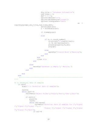 dlg_title = 'Database Information';
num_lines = 1;
def = {'1'};
options.Resize='on';
options.WindowStyle='normal';
options.Interpreter='tex';
an =
inputdlg(prompt,dlg_title,num_lines,def);
an=cell2mat(an);
a = str2double(an);
if (isempty(an))
else
if (a <= sound_number)
st=strcat('u',num2str(an));
[s fs nb]=wavread(st);
p=audioplayer(s,fs,nb);
play(p);
else
warndlg('Invalid Word ','Warning');
end
end
end
close all;
end
else
warndlg('Database is empty.',' Warning ')
end
end
end
end
%------------------------------------------------------------------
----
%% 2: Technical data of samples
if ch==2
disp('> 2: Technical data of samples');
ch23=0;
while ch23~=4
ch23=menu('Select Folder','Train','Test','User','Exit');
if ch23==1
poss2=9;
ch2=0;
while ch2~=poss2
ch2=menu('Technical data of samples for :','Signal
1','Signal 2','Signal 3',...
'Signal 4','Signal 5','Signal 6','Signal
7','Signal 8','Exit');
if ch2~=9
17
 