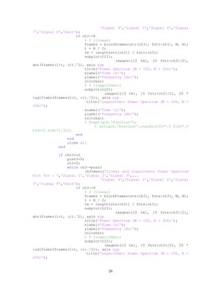 'Signal 4','Signal 5','Signal 6','Signal
7','Signal 8','Exit');
if ch3~=9
% 3 (linear)
frames = blockFrames(str{ch3}, fstr{ch3}, M, N);
t = N / 2;
tm = length(str{ch3}) / fstr{ch3};
subplot(121);
imagesc([0 tm], [0 fstr{ch3}/2],
abs(frames(1:t, :)).^2), axis xy;
title('Power Spectrum (M = 100, N = 256)');
xlabel('Time [s]');
ylabel('Frequency [Hz]');
colorbar;
% 3 (logarithmic)
subplot(122);
imagesc([0 tm], [0 fstr{ch3}/2], 20 *
log10(abs(frames(1:t, :)).^2)), axis xy;
title('Logarithmic Power Spectrum (M = 100, N =
256)');
xlabel('Time [s]');
ylabel('Frequency [Hz]');
colorbar;
% D=get(gcf,'Position');
% set(gcf,'Position',round([D(1)*.5 D(2)*.5
D(3)*2 D(4)*1.3]))
end
end
close all
end
if ch23==2
poss3=9;
ch3=0;
while ch3~=poss3
ch3=menu('Linear and Logarithmic Power Spectrum
Plot for : ','Signal 1','Signal 2','Signal 3',...
'Signal 4','Signal 5','Signal 6','Signal
7','Signal 8','Exit');
if ch3~=9
% 3 (linear)
frames = blockFrames(ste{ch3}, fste{ch3}, M, N);
t = N / 2;
tm = length(ste{ch3}) / fste{ch3};
subplot(121);
imagesc([0 tm], [0 fste{ch3}/2],
abs(frames(1:t, :)).^2), axis xy;
title('Power Spectrum (M = 100, N = 256)');
xlabel('Time [s]');
ylabel('Frequency [Hz]');
colorbar;
% 3 (logarithmic)
subplot(122);
imagesc([0 tm], [0 fste{ch3}/2], 20 *
log10(abs(frames(1:t, :)).^2)), axis xy;
title('Logarithmic Power Spectrum (M = 100, N =
256)');
20
 