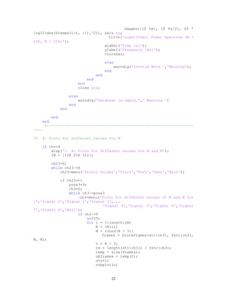 imagesc([0 tm], [0 fs/2], 20 *
log10(abs(frames(1:t, :)).^2)), axis xy;
title('Logarithmic Power Spectrum (M =
100, N = 256)');
xlabel('Time [s]');
ylabel('Frequency [Hz]');
colorbar;
else
warndlg('Invalid Word ','Warning');
end
end
end
end
close all;
else
warndlg('Database is empty.',' Warning ')
end
end
end
end
%------------------------------------------------------------------
----
%% 4: Plots for different values for N
if ch==4
disp('> 4: Plots for different values for M and N');
lN = [128 256 512];
ch23=0;
while ch23~=4
ch23=menu('Select Folder','Train','Test','User','Exit');
if ch23==1
poss3=9;
ch3=0;
while ch3~=poss3
ch3=menu('Plots for different values of M and N for
:','Signal 1','Signal 2','Signal 3',...
'Signal 4','Signal 5','Signal 6','Signal
7','Signal 8','Exit');
if ch3~=9
u=220;
for i = 1:length(lN)
N = lN(i);
M = round(N / 3);
frames = blockFrames(str{ch3}, fstr{ch3},
M, N);
t = N / 2;
tm = length(str{ch3}) / fstr{ch3};
temp = size(frames);
nbframes = temp(2);
u=u+1;
subplot(u)
22
 
