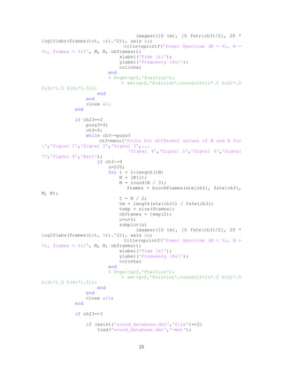 imagesc([0 tm], [0 fstr{ch3}/2], 20 *
log10(abs(frames(1:t, :)).^2)), axis xy;
title(sprintf('Power Spectrum (M = %i, N =
%i, frames = %i)', M, N, nbframes));
xlabel('Time [s]');
ylabel('Frequency [Hz]');
colorbar
end
% D=get(gcf,'Position');
% set(gcf,'Position',round([D(1)*.5 D(2)*.5
D(3)*1.5 D(4)*1.5]))
end
end
close all
end
if ch23==2
poss3=9;
ch3=0;
while ch3~=poss3
ch3=menu('Plots for different values of M and N for
:','Signal 1','Signal 2','Signal 3',...
'Signal 4','Signal 5','Signal 6','Signal
7','Signal 8','Exit');
if ch3~=9
u=220;
for i = 1:length(lN)
N = lN(i);
M = round(N / 3);
frames = blockFrames(ste{ch3}, fste{ch3},
M, N);
t = N / 2;
tm = length(ste{ch3}) / fste{ch3};
temp = size(frames);
nbframes = temp(2);
u=u+1;
subplot(u)
imagesc([0 tm], [0 fste{ch3}/2], 20 *
log10(abs(frames(1:t, :)).^2)), axis xy;
title(sprintf('Power Spectrum (M = %i, N =
%i, frames = %i)', M, N, nbframes));
xlabel('Time [s]');
ylabel('Frequency [Hz]');
colorbar
end
% D=get(gcf,'Position');
% set(gcf,'Position',round([D(1)*.5 D(2)*.5
D(3)*1.5 D(4)*1.5]))
end
end
close all;
end
if ch23==3
if (exist('sound_database.dat','file')==2)
load('sound_database.dat','-mat');
23
 