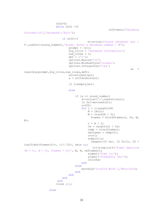 ch32=0;
while ch32 ~=2
ch32=menu('Database
Information','Database','Exit');
if ch32==1
st=strcat('Sound Database has :
#',num2str(sound_number),'words. Enter a database number : #');
prompt = {st};
dlg_title = 'Database Information';
num_lines = 1;
def = {'1'};
options.Resize='on';
options.WindowStyle='normal';
options.Interpreter='tex';
an =
inputdlg(prompt,dlg_title,num_lines,def);
an=cell2mat(an);
a = str2double(an);
if (isempty(an))
else
if (a <= sound_number)
st=strcat('u',num2str(an));
[s fs]=wavread(st);
u=220;
for i = 1:length(lN)
N = lN(i);
M = round(N / 3);
frames = blockFrames(s, fs, M,
N);
t = N / 2;
tm = length(s) / fs;
temp = size(frames);
nbframes = temp(2);
u=u+1;
subplot(u)
imagesc([0 tm], [0 fs/2], 20 *
log10(abs(frames(1:t, :)).^2)), axis xy;
title(sprintf('Power Spectrum
(M = %i, N = %i, frames = %i)', M, N, nbframes));
xlabel('Time [s]');
ylabel('Frequency [Hz]');
colorbar
end
else
warndlg('Invalid Word ','Warning');
end
end
end
end
close all;
else
24
 