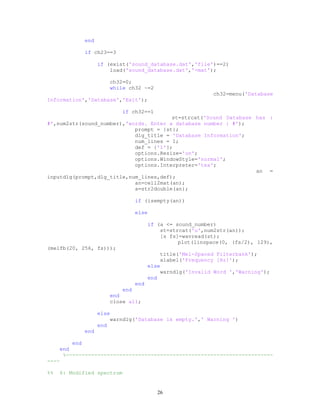 end
if ch23==3
if (exist('sound_database.dat','file')==2)
load('sound_database.dat','-mat');
ch32=0;
while ch32 ~=2
ch32=menu('Database
Information','Database','Exit');
if ch32==1
st=strcat('Sound Database has :
#',num2str(sound_number),'words. Enter a database number : #');
prompt = {st};
dlg_title = 'Database Information';
num_lines = 1;
def = {'1'};
options.Resize='on';
options.WindowStyle='normal';
options.Interpreter='tex';
an =
inputdlg(prompt,dlg_title,num_lines,def);
an=cell2mat(an);
a=str2double(an);
if (isempty(an))
else
if (a <= sound_number)
st=strcat('u',num2str(an));
[s fs]=wavread(st);
plot(linspace(0, (fs/2), 129),
(melfb(20, 256, fs)));
title('Mel-Spaced Filterbank');
xlabel('Frequency [Hz]');
else
warndlg('Invalid Word ','Warning');
end
end
end
end
close all;
else
warndlg('Database is empty.',' Warning ')
end
end
end
end
%------------------------------------------------------------------
----
%% 6: Modified spectrum
26
 