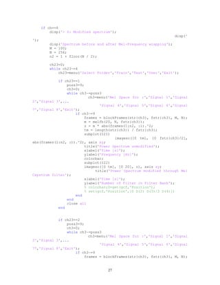 if ch==6
disp('> 6: Modified spectrum');
disp('
');
disp('Spectrum before and after Mel-Frequency wrapping');
M = 100;
N = 256;
n2 = 1 + floor(N / 2);
ch23=0;
while ch23~=4
ch23=menu('Select Folder','Train','Test','User','Exit');
if ch23==1
poss3=9;
ch3=0;
while ch3~=poss3
ch3=menu('Mel Space for :','Signal 1','Signal
2','Signal 3',...
'Signal 4','Signal 5','Signal 6','Signal
7','Signal 8','Exit');
if ch3~=9
frames = blockFrames(str{ch3}, fstr{ch3}, M, N);
m = melfb(20, N, fstr{ch3});
z = m * abs(frames(1:n2, :)).^2;
tm = length(str{ch3}) / fstr{ch3};
subplot(121)
imagesc([0 tm], [0 fstr{ch3}/2],
abs(frames(1:n2, :)).^2), axis xy;
title('Power Spectrum unmodified');
xlabel('Time [s]');
ylabel('Frequency [Hz]');
colorbar;
subplot(122)
imagesc([0 tm], [0 20], z), axis xy;
title('Power Spectrum modified through Mel
Cepstrum filter');
xlabel('Time [s]');
ylabel('Number of Filter in Filter Bank');
% colorbar;D=get(gcf,'Position');
% set(gcf,'Position',[0 D(2) D(3)/2 D(4)])
end
end
close all
end
if ch23==2
poss3=9;
ch3=0;
while ch3~=poss3
ch3=menu('Mel Space for :','Signal 1','Signal
2','Signal 3',...
'Signal 4','Signal 5','Signal 6','Signal
7','Signal 8','Exit');
if ch3~=9
frames = blockFrames(str{ch3}, fstr{ch3}, M, N);
27
 