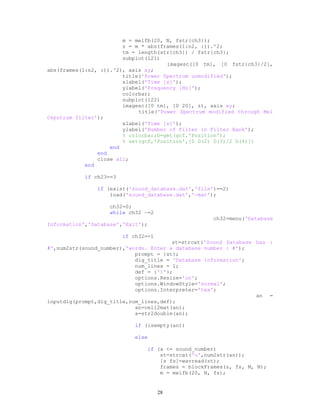 m = melfb(20, N, fstr{ch3});
z = m * abs(frames(1:n2, :)).^2;
tm = length(str{ch3}) / fstr{ch3};
subplot(121)
imagesc([0 tm], [0 fstr{ch3}/2],
abs(frames(1:n2, :)).^2), axis xy;
title('Power Spectrum unmodified');
xlabel('Time [s]');
ylabel('Frequency [Hz]');
colorbar;
subplot(122)
imagesc([0 tm], [0 20], z), axis xy;
title('Power Spectrum modified through Mel
Cepstrum filter');
xlabel('Time [s]');
ylabel('Number of Filter in Filter Bank');
% colorbar;D=get(gcf,'Position');
% set(gcf,'Position',[0 D(2) D(3)/2 D(4)])
end
end
close all;
end
if ch23==3
if (exist('sound_database.dat','file')==2)
load('sound_database.dat','-mat');
ch32=0;
while ch32 ~=2
ch32=menu('Database
Information','Database','Exit');
if ch32==1
st=strcat('Sound Database has :
#',num2str(sound_number),'words. Enter a database number : #');
prompt = {st};
dlg_title = 'Database Information';
num_lines = 1;
def = {'1'};
options.Resize='on';
options.WindowStyle='normal';
options.Interpreter='tex';
an =
inputdlg(prompt,dlg_title,num_lines,def);
an=cell2mat(an);
a=str2double(an);
if (isempty(an))
else
if (a <= sound_number)
st=strcat('u',num2str(an));
[s fs]=wavread(st);
frames = blockFrames(s, fs, M, N);
m = melfb(20, N, fs);
28
 