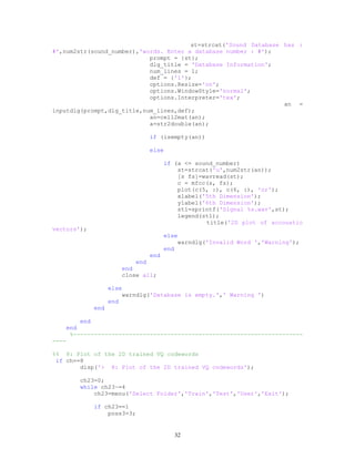 st=strcat('Sound Database has :
#',num2str(sound_number),'words. Enter a database number : #');
prompt = {st};
dlg_title = 'Database Information';
num_lines = 1;
def = {'1'};
options.Resize='on';
options.WindowStyle='normal';
options.Interpreter='tex';
an =
inputdlg(prompt,dlg_title,num_lines,def);
an=cell2mat(an);
a=str2double(an);
if (isempty(an))
else
if (a <= sound_number)
st=strcat('u',num2str(an));
[s fs]=wavread(st);
c = mfcc(s, fs);
plot(c(5, :), c(6, :), 'or');
xlabel('5th Dimension');
ylabel('6th Dimension');
st1=sprintf('Signal %s.wav',st);
legend(st1);
title('2D plot of accoustic
vectors');
else
warndlg('Invalid Word ','Warning');
end
end
end
end
close all;
else
warndlg('Database is empty.',' Warning ')
end
end
end
end
%------------------------------------------------------------------
----
%% 8: Plot of the 2D trained VQ codewords
if ch==8
disp('> 8: Plot of the 2D trained VQ codewords');
ch23=0;
while ch23~=4
ch23=menu('Select Folder','Train','Test','User','Exit');
if ch23==1
poss3=3;
32
 