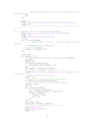 save('sound_database1.dat','data','sound_number','fs','
nb','-append');
end
end
disp(' ');
disp('Sounds From TEST added to database for comparison');
disp(' ');
%--------------------------------------------------------------
--------
%% 9.2 Comparing one by one data from TRAIN FOLDER
disp('Comparing one by one data from TRAIN FOLDER');
disp(' ');
load('sound_database1.dat','-mat');
k =16;
for ii=1:sound_number
% Compute MFCC cofficients for each sound present in
database
v = mfcc(data{ii,1}, fstr{ii});
% Train VQ codebook
code{ii} = vqlbg(v, k);
end
flag1 = 0;
for classe = 1:8
st = sprintf('TrainS%d.wav to be compared',classe);
disp(st);
pause(0.5);
if size(str{classe},2)==2
str{classe}=str{classe}(:,1);
end
str{classe} = double(str{classe});
%----- code for speaker recognition -------
disp('MFCC cofficients computation and VQ codebook training
in progress...');
% Number of centroids required
disp(' ');
% Compute MFCC coefficients for input sound
v = mfcc(str{classe},fstr{classe});
% Current distance and sound ID initialization
distmin = Inf;
k1 = 0;
for ii=1:sound_number
d = disteu(v, code{ii});
dist = sum(min(d,[],2)) / size(d,1);
if dist < distmin
distmin = dist;
k1 = ii;
end
end
min_index = k1;
speech_id = data{min_index,2};
%-----------------------------------------
disp('Completed.');
disp('Matching sound:');
disp(' ');
37
 