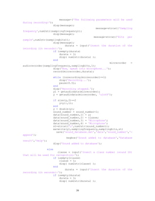 message=('The following parameters will be used
during recording:');
disp(message);
message=strcat('Sampling
frequency',num2str(samplingfrequency));
disp(message);
message=strcat('Bits per
sample',num2str(samplingbits));
disp(message);
durata = input('Insert the duration of the
recording (in seconds):');
if isempty(durata)
durata = 3;
disp( num2str(durata) );
end
micrecorder =
audiorecorder(samplingfrequency,samplingbits,1);
disp('Now, speak into microphone...');
record(micrecorder,durata);
while (isrecording(micrecorder)==1)
disp('Recording...');
pause(0.5);
end
disp('Recording stopped.');
y1 = getaudiodata(micrecorder);
y = getaudiodata(micrecorder, 'uint8');
if size(y,2)==2
y=y(:,1);
end
y = double(y);
sound_number = sound_number+1;
data{sound_number,1} = y;
data{sound_number,2} = classe;
data{sound_number,3} = 'Microphone';
data{sound_number,4} = 'Microphone';
st=strcat('u',num2str(sound_number));
wavwrite(y1,samplingfrequency,samplingbits,st)
save('sound_database.dat','data','sound_number','-
append');
msgbox('Sound added to database','Database
result','help');
disp('Sound added to database');
else
classe = input('Insert a class number (sound ID)
that will be used for recognition:');
if isempty(classe)
classe = 1;
disp( num2str(classe) );
end
durata = input('Insert the duration of the
recording (in seconds):');
if isempty(durata)
durata = 3;
disp( num2str(durata) );
39
 