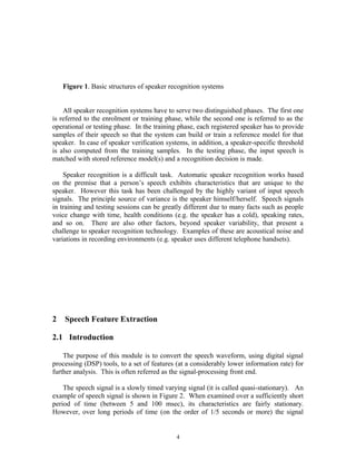 Figure 1. Basic structures of speaker recognition systems
All speaker recognition systems have to serve two distinguished phases. The first one
is referred to the enrolment or training phase, while the second one is referred to as the
operational or testing phase. In the training phase, each registered speaker has to provide
samples of their speech so that the system can build or train a reference model for that
speaker. In case of speaker verification systems, in addition, a speaker-specific threshold
is also computed from the training samples. In the testing phase, the input speech is
matched with stored reference model(s) and a recognition decision is made.
Speaker recognition is a difficult task. Automatic speaker recognition works based
on the premise that a person’s speech exhibits characteristics that are unique to the
speaker. However this task has been challenged by the highly variant of input speech
signals. The principle source of variance is the speaker himself/herself. Speech signals
in training and testing sessions can be greatly different due to many facts such as people
voice change with time, health conditions (e.g. the speaker has a cold), speaking rates,
and so on. There are also other factors, beyond speaker variability, that present a
challenge to speaker recognition technology. Examples of these are acoustical noise and
variations in recording environments (e.g. speaker uses different telephone handsets).
2 Speech Feature Extraction
2.1 Introduction
The purpose of this module is to convert the speech waveform, using digital signal
processing (DSP) tools, to a set of features (at a considerably lower information rate) for
further analysis. This is often referred as the signal-processing front end.
The speech signal is a slowly timed varying signal (it is called quasi-stationary). An
example of speech signal is shown in Figure 2. When examined over a sufficiently short
period of time (between 5 and 100 msec), its characteristics are fairly stationary.
However, over long periods of time (on the order of 1/5 seconds or more) the signal
4
 