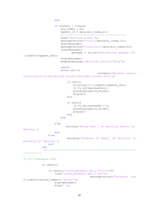 end
if distmin < ronaldo
min_index = k1;
speech_id = data{min_index,2};
%-----------------------------------------
disp('Matching sound:');
message=strcat('File:',data{min_index,3});
disp(message);
message=strcat('Location:',data{min_index,4});
disp(message);
message = strcat('Recognized speaker ID:
',num2str(speech_id));
disp(message);
msgbox(message,'Matching result','help');
ch3=0;
while ch3~=3
ch3=menu('Matched result
verification:','Recognized Sound','Recorded sound','Exit');
if ch3==1
st=strcat('u',num2str(speech_id));
[s fs nb]=wavread(st);
p=audioplayer(s,fs,nb);
play(p);
end
if ch3==2
[s fs nb]=wavread('v');
p=audioplayer(s,fs,nb);
play(p);
end
end
else
warndlg('Wrong User . No matching Result.','
Warning ')
end
else
warndlg('Database is empty. No matching is
possible.',' Warning ')
end
end
%----------------------------------------------------------
------------
%% 10.3 Database Info
if chos==3
if (exist('sound_database.dat','file')==2)
load('sound_database.dat','-mat');
message=strcat('Database has
#',num2str(sound_number),'words:');
disp(message);
disp(' ');
42
 