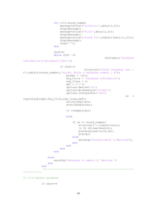 for ii=1:sound_number
message=strcat('Location:',data{ii,3});
disp(message);
message=strcat('File:',data{ii,4});
disp(message);
message=strcat('Sound ID:',num2str(data{ii,2}));
disp(message);
disp('-');
end
ch32=0;
while ch32 ~=2
ch32=menu('Database
Information','Database','Exit');
if ch32==1
st=strcat('Sound Database has :
#',num2str(sound_number),'words. Enter a database number : #');
prompt = {st};
dlg_title = 'Database Information';
num_lines = 1;
def = {'1'};
options.Resize='on';
options.WindowStyle='normal';
options.Interpreter='tex';
an =
inputdlg(prompt,dlg_title,num_lines,def);
an=cell2mat(an);
a=str2double(an);
if (isempty(an))
else
if (a <= sound_number)
st=strcat('u',num2str(an));
[s fs nb]=wavread(st);
p=audioplayer(s,fs,nb);
play(p);
else
warndlg('Invalid Word ','Warning');
end
end
end
end
else
warndlg('Database is empty.',' Warning ')
end
end
%----------------------------------------------------------
------------
%% 10.4 Delete database
if chos==4
43
 