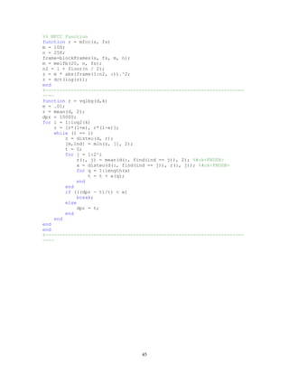 %% MFCC Function
function r = mfcc(s, fs)
m = 100;
n = 256;
frame=blockFrames(s, fs, m, n);
m = melfb(20, n, fs);
n2 = 1 + floor(n / 2);
z = m * abs(frame(1:n2, :)).^2;
r = dct(log(z));
end
%----------------------------------------------------------------------
----
function r = vqlbg(d,k)
e = .01;
r = mean(d, 2);
dpr = 10000;
for i = 1:log2(k)
r = [r*(1+e), r*(1-e)];
while (1 == 1)
z = disteu(d, r);
[m,ind] = min(z, [], 2);
t = 0;
for j = 1:2^i
r(:, j) = mean(d(:, find(ind == j)), 2); %#ok<FNDSB>
x = disteu(d(:, find(ind == j)), r(:, j)); %#ok<FNDSB>
for q = 1:length(x)
t = t + x(q);
end
end
if (((dpr - t)/t) < e)
break;
else
dpr = t;
end
end
end
end
%----------------------------------------------------------------------
----
45
 