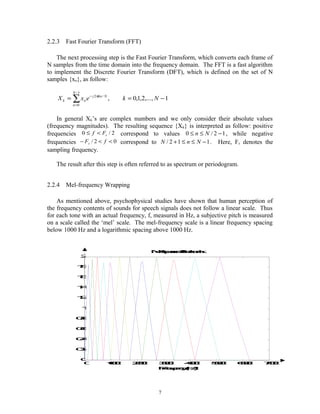 2.2.3 Fast Fourier Transform (FFT)
The next processing step is the Fast Fourier Transform, which converts each frame of
N samples from the time domain into the frequency domain. The FFT is a fast algorithm
to implement the Discrete Fourier Transform (DFT), which is defined on the set of N
samples {xn}, as follow:
∑
−
=
−
−==
1
0
/2
1,...,2,1,0,
N
n
Nknj
nk NkexX π
In general Xk’s are complex numbers and we only consider their absolute values
(frequency magnitudes). The resulting sequence {Xk} is interpreted as follow: positive
frequencies 2/0 sFf <≤ correspond to values 12/0 −≤≤ Nn , while negative
frequencies 02/ <<− fFs correspond to 112/ −≤≤+ NnN . Here, Fs denotes the
sampling frequency.
The result after this step is often referred to as spectrum or periodogram.
2.2.4 Mel-frequency Wrapping
As mentioned above, psychophysical studies have shown that human perception of
the frequency contents of sounds for speech signals does not follow a linear scale. Thus
for each tone with an actual frequency, f, measured in Hz, a subjective pitch is measured
on a scale called the ‘mel’ scale. The mel-frequency scale is a linear frequency spacing
below 1000 Hz and a logarithmic spacing above 1000 Hz.
7
0 1000 2000 3000 4000 5000 6000 7000
0
0.2
0.4
0.6
0.8
1
1.2
1.4
1.6
1.8
2
Mel-spacedfilterbank
Frequency(Hz)
 