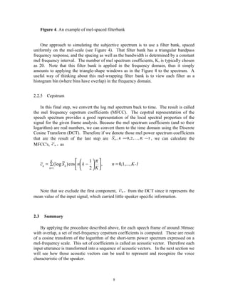 Figure 4. An example of mel-spaced filterbank
One approach to simulating the subjective spectrum is to use a filter bank, spaced
uniformly on the mel-scale (see Figure 4). That filter bank has a triangular bandpass
frequency response, and the spacing as well as the bandwidth is determined by a constant
mel frequency interval. The number of mel spectrum coefficients, K, is typically chosen
as 20. Note that this filter bank is applied in the frequency domain, thus it simply
amounts to applying the triangle-shape windows as in the Figure 4 to the spectrum. A
useful way of thinking about this mel-wrapping filter bank is to view each filter as a
histogram bin (where bins have overlap) in the frequency domain.
2.2.5 Cepstrum
In this final step, we convert the log mel spectrum back to time. The result is called
the mel frequency cepstrum coefficients (MFCC). The cepstral representation of the
speech spectrum provides a good representation of the local spectral properties of the
signal for the given frame analysis. Because the mel spectrum coefficients (and so their
logarithm) are real numbers, we can convert them to the time domain using the Discrete
Cosine Transform (DCT). Therefore if we denote those mel power spectrum coefficients
that are the result of the last step are 1,...,2,0,
~
0 −= KkS , we can calculate the
MFCC's, ,~
nc as
Note that we exclude the first component, ,~
0c from the DCT since it represents the
mean value of the input signal, which carried little speaker specific information.
2.3 Summary
By applying the procedure described above, for each speech frame of around 30msec
with overlap, a set of mel-frequency cepstrum coefficients is computed. These are result
of a cosine transform of the logarithm of the short-term power spectrum expressed on a
mel-frequency scale. This set of coefficients is called an acoustic vector. Therefore each
input utterance is transformed into a sequence of acoustic vectors. In the next section we
will see how those acoustic vectors can be used to represent and recognize the voice
characteristic of the speaker.
8
K-1n
K
knSc
K
k
kn ,...,1,0,
2
1
cos)
~
(log~
1
=









−= ∑
=
π
 