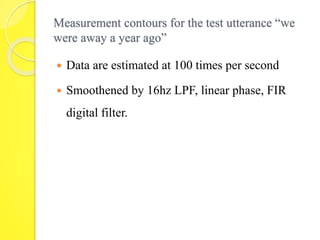 Measurement contours for the test utterance “we 
were away a year ago” 
 Data are estimated at 100 times per second 
 Smoothened by 16hz LPF, linear phase, FIR 
digital filter. 
 