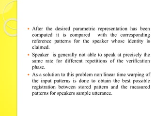  After the desired parametric representation has been 
computed it is compared with the corresponding 
reference patterns for the speaker whose identity is 
claimed. 
 Speaker is generally not able to speak at precisely the 
same rate for different repetitions of the verification 
phase. 
 As a solution to this problem non linear time warping of 
the input patterns is done to obtain the best possible 
registration between stored pattern and the measured 
patterns for speakers sample utterance. 
 