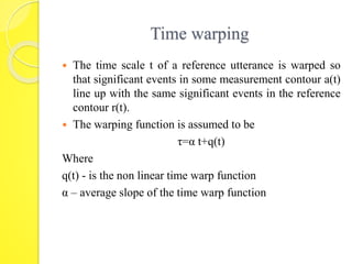 Time warping 
 The time scale t of a reference utterance is warped so 
that significant events in some measurement contour a(t) 
line up with the same significant events in the reference 
contour r(t). 
 The warping function is assumed to be 
τ=α t+q(t) 
Where 
q(t) - is the non linear time warp function 
α – average slope of the time warp function 
 