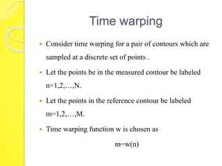 Time warping 
 Consider time warping for a pair of contours which are 
sampled at a discrete set of points . 
 Let the points be in the measured contour be labeled 
n=1,2,…,N. 
 Let the points in the reference contour be labeled 
m=1,2,…,M. 
 Time warping function w is chosen as 
m=w(n) 
 