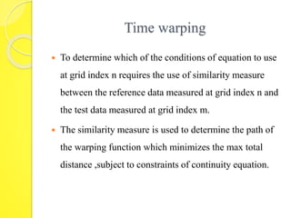 Time warping 
 To determine which of the conditions of equation to use 
at grid index n requires the use of similarity measure 
between the reference data measured at grid index n and 
the test data measured at grid index m. 
 The similarity measure is used to determine the path of 
the warping function which minimizes the max total 
distance ,subject to constraints of continuity equation. 
 