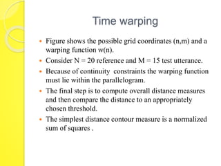 Time warping 
 Figure shows the possible grid coordinates (n,m) and a 
warping function w(n). 
 Consider N = 20 reference and M = 15 test utterance. 
 Because of continuity constraints the warping function 
must lie within the parallelogram. 
 The final step is to compute overall distance measures 
and then compare the distance to an appropriately 
chosen threshold. 
 The simplest distance contour measure is a normalized 
sum of squares . 
 