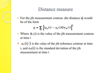 Distance measure 
 For the jth measurement contour ,the distance dj would 
be of the form 
 Where ajs (i) is the value of the jth measurement contour 
at time i 
 ajr (i) ) is the value of the jth reference contour at time 
i, and σaj(i) is the standard deviation of the jth 
measurement at time i 
 