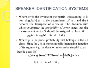 SPEAKER IDENTIFICATION SYSTEMS 
 Where is the inverse of the matrix (assuming is 
non singular),| | is the determinant of , and the t 
denotes the transpose of a vector. The decision rule 
which minimizes the probability of error states that the 
measurement vector X should be assigned to class i if 
 Where pi is the priori probability that belongs to the ith 
class. Since ln y is a monotonically increasing function 
of its argument y, the decision rule can be simplified as 
Decide class i if 
 