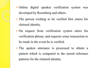  Online digital speaker verification system was 
developed by Rosenberg and others. 
 The person wishing to be verified first enters his 
claimed identity. 
 On request from verification system utters his 
verification phrase, and requests some transaction to 
be made in the event he is verified. 
 The spoken utterance is processed to obtain a 
pattern which is compared to the stored reference 
patterns for the claimed identity. 
 