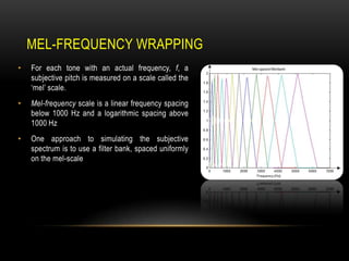 MEL-FREQUENCY WRAPPING
•

For each tone with an actual frequency, f, a
subjective pitch is measured on a scale called the
„mel‟ scale.

•

Mel-frequency scale is a linear frequency spacing
below 1000 Hz and a logarithmic spacing above
1000 Hz

•

One approach to simulating the subjective
spectrum is to use a filter bank, spaced uniformly
on the mel-scale

 