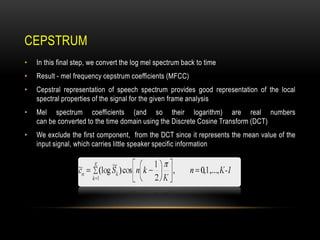 CEPSTRUM
•

In this final step, we convert the log mel spectrum back to time

•

Result - mel frequency cepstrum coefficients (MFCC)

•

Cepstral representation of speech spectrum provides good representation of the local
spectral properties of the signal for the given frame analysis

•

Mel spectrum coefficients (and so their logarithm) are real numbers
can be converted to the time domain using the Discrete Cosine Transform (DCT)

•

We exclude the first component, from the DCT since it represents the mean value of the
input signal, which carries little speaker specific information

 