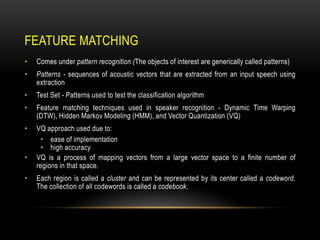 FEATURE MATCHING
•

Comes under pattern recognition (The objects of interest are generically called patterns)

•

Patterns - sequences of acoustic vectors that are extracted from an input speech using
extraction

•

Test Set - Patterns used to test the classification algorithm

•

Feature matching techniques used in speaker recognition - Dynamic Time Warping
(DTW), Hidden Markov Modeling (HMM), and Vector Quantization (VQ)

•

VQ approach used due to:
• ease of implementation
• high accuracy
VQ is a process of mapping vectors from a large vector space to a finite number of
regions in that space.

•
•

Each region is called a cluster and can be represented by its center called a codeword.
The collection of all codewords is called a codebook.

 
