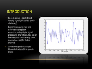 INTRODUCTION
•

Speech signal - slowly timed
varying signal (it is called quasistationary)

•

Signal-processing front end
Conversion of speech
waveform, using digital signal
processing (DSP) tools, to a set of
features (at a considerably lower
information rate) for further
analysis

•

Short-time spectral analysis
Characterization of the speech
signal

 