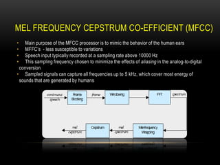 MEL FREQUENCY CEPSTRUM CO-EFFICIENT (MFCC)
Main purpose of the MFCC processor is to mimic the behavior of the human ears
MFFC‟s - less susceptible to variations
Speech input typically recorded at a sampling rate above 10000 Hz
This sampling frequency chosen to minimize the effects of aliasing in the analog-to-digital
conversion
• Sampled signals can capture all frequencies up to 5 kHz, which cover most energy of
sounds that are generated by humans
•
•
•
•

 
