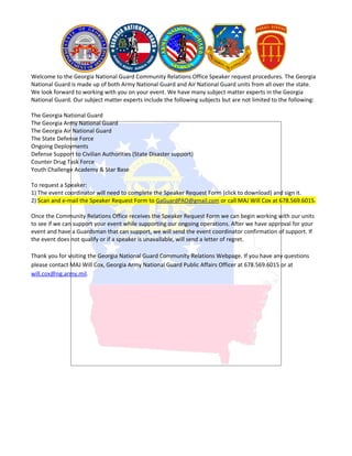 Welcome to the Georgia National Guard Community Relations Office Speaker request procedures. The Georgia
National Guard is made up of both Army National Guard and Air National Guard units from all over the state.
We look forward to working with you on your event. We have many subject matter experts in the Georgia
National Guard. Our subject matter experts include the following subjects but are not limited to the following:

The Georgia National Guard
The Georgia Army National Guard
The Georgia Air National Guard
The State Defense Force
Ongoing Deployments
Defense Support to Civilian Authorities (State Disaster support)
Counter Drug Task Force
Youth Challenge Academy & Star Base

To request a Speaker:
1) The event coordinator will need to complete the Speaker Request Form (click to download) and sign it.
2) Scan and e-mail the Speaker Request Form to GaGuardPAO@gmail.com or call MAJ Will Cox at 678.569.6015.

Once the Community Relations Office receives the Speaker Request Form we can begin working with our units
to see if we can support your event while supporting our ongoing operations. After we have approval for your
event and have a Guardsman that can support, we will send the event coordinator confirmation of support. If
the event does not qualify or if a speaker is unavailable, will send a letter of regret.

Thank you for visiting the Georgia National Guard Community Relations Webpage. If you have any questions
please contact MAJ Will Cox, Georgia Army National Guard Public Affairs Officer at 678.569.6015 or at
will.cox@ng.army.mil.
 
