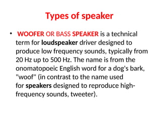 Types of speaker
• WOOFER OR BASS SPEAKER is a technical
term for loudspeaker driver designed to
produce low frequency sounds, typically from
20 Hz up to 500 Hz. The name is from the
onomatopoeic English word for a dog's bark,
"woof" (in contrast to the name used
for speakers designed to reproduce high-
frequency sounds, tweeter).
 