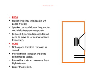 Bass reflex / Ported / Vented
• PROS
• Higher efficiency than sealed. On
paper it’s 3 db.
• Speaker can reach lower frequencies,
outside its frequency response.
• Reduced distortion (speaker doesn’t
need to move as far near resonance
frequency).
• CONS
• Not as good transient response as
sealed.
• More difficult to design and build
compared to sealed.
• Bass reflex port can become noisy at
high volumes.
• Larger than sealed.
 