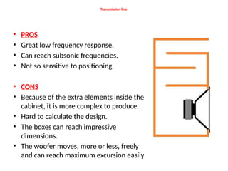 Transmission line
• PROS
• Great low frequency response.
• Can reach subsonic frequencies.
• Not so sensitive to positioning.
• CONS
• Because of the extra elements inside the
cabinet, it is more complex to produce.
• Hard to calculate the design.
• The boxes can reach impressive
dimensions.
• The woofer moves, more or less, freely
and can reach maximum excursion easily
 
