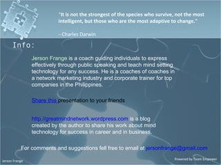 “ It is not the strongest of the species who survive, not the most intelligent, but those who are the most adaptive to change.&quot; --Charles Darwin Jerson Frange  is a coach guiding individuals to express  effectively through public speaking and teach mind setting technology for any success. He is a coaches of coaches in a network marketing industry and corporate trainer for top companies in the Philippines. http.//greatmindnetwork.wordpress.com   is a blog created by the author to share his work about mind technology for success in career and in business. Share this  presentation to your friends Info: For comments and suggestions fell free to email at  [email_address] 