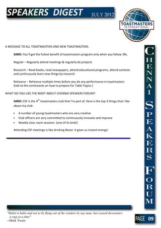 A MESSAGE TO ALL TOASTMASTERS AND NEW TOASTMASTERS.

     SARO: You’ll get the fullest benefit of toastmasters program only when you follow 3Rs.

     Regular – Regularly attend meetings & regularly do projects

     Research – Read books, read newspapers, attend educational programs, attend contests
     and continuously learn new things by research

     Rehearse – Rehearse multiple times before you do any performance in toastmasters
     (talk to the contestants on how to prepare for Table Topics )

WHAT DO YOU LIKE THE MOST ABOUT CHENNAI SPEAKERS FORUM?

     SARO: CSF is the 4th toastmasters club that I’m part of. Here is the top 3 things that I like
     about my club:

     •   A number of young toastmasters who are very creative
     •   Club officers are very committed to continuously innovate and improve
     •   Weekly class room sessions (one of its kind!)

     Attending CSF meetings is like drinking Boost. It gives us instant energy!




 "Habit is habit and not to be flung out of the window by any man, but coaxed downstairs
   a step at a time"
 --Mark Twain                                                                                        09
 