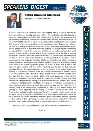 Public speaking and Music
                            ARTICLE BY TM RAJEEV NAMBIAR




      In today’s world when it comes to public speaking the mantra is how to become the
      best from within and thereby creative a niche in the minds of people too. Looking at
      youngsters these days trying to find their roots in music for which India as a whole have
      great idols to be emulated from within is indeed heart warming information for us. On
      the same lines too is the art of public speaking slowly finding its base among individuals
      alike because of an international non profit organization called Toastmasters wherein
      the most adored way of learning is practiced. Yes it is the learn by doing method which I
      believe is the best way to learn and assimilate anything and everything the human mind
      can absorb. The beauty of this movement is that there are no boundaries within which
      one has to learn, in other words what a person perceives along the way of learning
      becomes his forte with which he is comfortable with. So Toastmasters really brings out
      not only the hidden talent of an individual’s speaking skills but also creates a sense of
      euphoria within the particular individual that he has created a style which is unique to
      himself. I think this realization is what makes a speaker complete in terms of his rise as a
      public speaker. He or she is perfectly guided like a guru in music with a mentor who
      works in close quarters with his mentee to bring out the best in that particular
      individual. The day the mentee becomes or goes beyond his or her mentor in speaking,
      listening or in leadership activities is the day I believe the mentor has received his pay
      check for his services. The satisfaction what a mentor receives from his mentees when
      they out class their mentor is what I believe the most joyous day in the life of a
      Toastmaster and I’m sure the same feel is also present in the field of music too. To be
      frank I have experienced this feeling on numerous occasions as a mentor. Well for this
      to happen we as Toastmasters need to be proactive and should learn to walk the ext ra
      mile to achieve what this movement was started for way back in 1924. Since this
      happens to be a self development programme all I can say as a mentor who is also
      learning is public speaking and leadership is a never ending process which as
      Toastmasters we have to realize and propel ourselves to greater heights so that we can
      set higher standards for others to follow and in turn set bigger standards for people like
      me to emulate and radiate into others. Hence be it music with heart warming ragas and
      soothing vocals or the captivating speeches and inspirational leadership a common
      bond that unites and brings out the best in an individual is his or her ability to………

             PRACTICE, PRACTICE AND PRACTICE with lots of Character and Commitment.

                                                Cheers!!!




"Be like a postage stamp: stick to one thing until you get there"
--Margaret Carty
                                                                                                     12
 