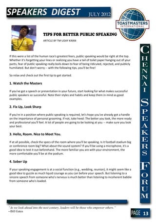 TIPS FOR BETTER PUBLIC SPEAKING
                            ARTICLE BY TM UDAY KIRAN




If this were a list of the human race's greatest fears, public speaking would be right at the top.
Whether it's forgetting your lines or realizing you have a tail of toilet paper hanging out of your
pants, fear of public speaking really boils down to fear of being ridiculed, rejected, and publicly
humiliated. But don't worry -- with the following tips, you'll be fine!

So relax and check out the first tip to get started.

1. Watch the Masters

If you've got a speech or presentation in your future, start looking for what makes successful
public speakers so successful. Note their styles and habits and keep them in mind as good
examples.

2. Fix Up, Look Sharp

If you're in a position where public speaking is required, let's hope you've already got a handle
on the importance of personal grooming. If not, take heed: The better you look, the more ready
and professional you'll feel. A lot of people are going to be looking at you -- make sure you look
your best.

3. Hello, Room. Nice to Meet You.

If at all possible, check the specs of the room where you'll be speaking. Is it football stadium big
or conference room big? What about the sound system? If you'll be using a microphone, it's a
good idea to test it out beforehand. The more familiar you are with your environment, the
more comfortable you'll be at the podium.

4. Sober Up

If your speaking engagement is at a social function (e.g., wedding, reunion), it might seem like a
good idea to guzzle as much liquid courage as you can before your speech. But listening to a
sincere speech from someone who's nervous is much better than listening to incoherent babble
from someone who's loaded.




“As we look ahead into the next century, leaders will be those who empower others.”
--Bill Gates
                                                                                                       13
 