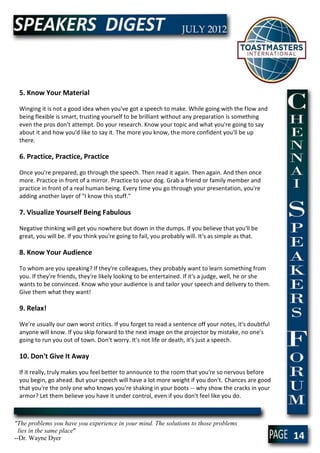 5. Know Your Material

 Winging it is not a good idea when you've got a speech to make. While going with the flow and
 being flexible is smart, trusting yourself to be brilliant without any preparation is something
 even the pros don't attempt. Do your research. Know your topic and what you're going to say
 about it and how you'd like to say it. The more you know, the more confident you'll be up
 there.

 6. Practice, Practice, Practice

 Once you're prepared, go through the speech. Then read it again. Then again. And then once
 more. Practice in front of a mirror. Practice to your dog. Grab a friend or family member and
 practice in front of a real human being. Every time you go through your presentation, you're
 adding another layer of "I know this stuff."

 7. Visualize Yourself Being Fabulous

 Negative thinking will get you nowhere but down in the dumps. If you believe that you'll be
 great, you will be. If you think you're going to fail, you probably will. It's as simple as that.

 8. Know Your Audience

 To whom are you speaking? If they're colleagues, they probably want to learn something from
 you. If they're friends, they're likely looking to be entertained. If it's a judge, well, he or she
 wants to be convinced. Know who your audience is and tailor your speech and delivery to them.
 Give them what they want!

 9. Relax!

 We're usually our own worst critics. If you forget to read a sentence off your notes, it's doubtful
 anyone will know. If you skip forward to the next image on the projector by mistake, no one's
 going to run you out of town. Don't worry. It's not life or death, it's just a speech.

 10. Don't Give It Away

 If it really, truly makes you feel better to announce to the room that you're so nervous before
 you begin, go ahead. But your speech will have a lot more weight if you don't. Chances are good
 that you're the only one who knows you're shaking in your boots -- why show the cracks in your
 armor? Let them believe you have it under control, even if you don't feel like you do.



"The problems you have you experience in your mind. The solutions to those problems
  lies in the same place"
--Dr. Wayne Dyer                                                                                       14
 