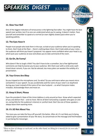 11. Slow Your Roll

   One of the biggest indicators of nervousness is the lightning-fast talker. You might have the best
   speech ever written, but if no one can understand what you're saying, it doesn't matter. Pace
   yourself and remember to speak at a normal (or even slightly slower) pace when you're
   speaking publicly.

   12. The Eyes Have It

   People trust people who look them in the eye, so look at your audience when you're speaking
   to them. Don't look at the floor -- there's nothing down there. Don't look solely at your notes --
   the audience will think you haven't prepared. You appear more confident when your head is up,
   which puts your audience at ease and allows you to take command of the room.

   13. Go On, Be Funny!

   Who doesn't like to laugh a little? You don't have to be a comedian, but a few lighthearted
   comments can help humanize you to your audience. Win them over with a smile and a well-
   timed clever remark, if you can. But be advised, too many jokes can weaken the validity of a
   presentation.

   14. Your Errors Are Okay

   So you tripped on the microphone cord. So what? So you said macro when you meant micro
   somewhere in your speech. So you accidentally said the name of your sister's ex-boyfriend
   during your toast instead of the name of her new husband -- so what! Everyone makes
   mistakes. Acknowledge them and move on.

   15. Keep It Short, Please

   Even the president's State of the Union Address is only around an hour. Know what's expected
   of you and deliver that -- and no more. We've all been tortured by a speaker who goes on and
   on, caring little for the audience's interest or comfort level. Don't be one of those speakers --
   always leave them wanting more.

   16. It's SO Not About You

   The more you can take the focus off yourself, the better. After all, it's not likely you're being
   asked to give a presentation of your life story. So concentrate on the message and find freedom
   in just being the messenger.



"Have no fear of change as such and, on the other hand, no liking for it merely for its own sake."
--Robert Moses
                                                                                                        15
 