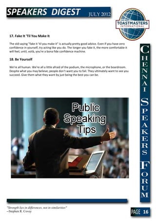 17. Fake It 'Til You Make It

  The old saying "fake it 'til you make it" is actually pretty good advice. Even if you have zero
  confidence in yourself, try acting like you do. The longer you fake it, the more comfortable it
  will feel, until, voilà, you're a bona fide confidence machine.

  18. Be Yourself

  We're all human. We're all a little afraid of the podium, the microphone, or the boardroom.
  Despite what you may believe, people don't want you to fail. They ultimately want to see you
  succeed. Give them what they want by just being the best you can be.




"Strength lies in differences, not in similarities"
--Stephen R. Covey                                                                                  16
 
