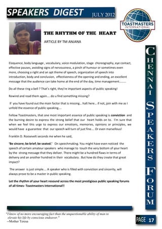 THE RHYTHM OF THE HEART
                             ARTICLE BY TM ANJANA




  Eloquence, body language , vocabulary, voice modulation, stage choreography, eye contact,
  effective pauses, avoiding signs of nervousness, a pinch of humour or sometimes even
  more, choosing a right and an apt theme of speech, organization of speech into
  introduction, body and conclusion, effectiveness of the opening and ending, an excellent
  message that the audience can take home at the end of the day, time management………

  Do all these ring a bell ? That’s right, they’re important aspects of public speaking!

  Rewind and read them again…. do u find something missing?

  If you have found out the main factor that is missing… halt here… if not, join with me as I
  unfold the essence of public speaking….

  Fellow Toastmasters, that one most important essence of public speaking is conviction and
  the burning desire to express the strong belief that our heart holds on to. I’m sure that
  when we feel this urge to express our emotions, memories, opinions or principles, we
  would have a guarantee that our speech will turn of just fine…. Or even marvellous!

  Franklin D. Roosevelt seconds me when he said,

  ‘Be sincere; be brief; be seated.’ On speechmaking. You might have even noticed the
  speech of certain amateur speakers who manage to touch the very bottom of your heart
  by the strong message that they deliver. There might be a hundred flaws in terms of
  delivery and an another hundred in their vocabulary . But how do they create that great
  impact?

  The answer is just simple…. A speaker who is filled with conviction and sincerity, will
  always prove to be a master in public speaking.

  Let the rhythm of your heart resound across the most prestigious public speaking forums
  of all times- Toastmasters International!!




"I know of no more encouraging fact than the unquestionable ability of man to
  elevate his life by conscious endeavor."
 --Mother Teresa                                                                                17
 
