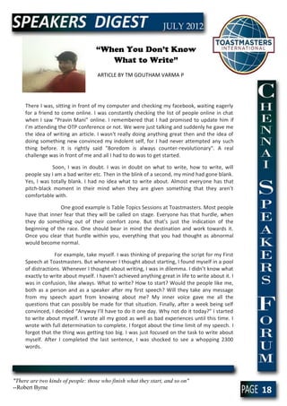 “When You Don’t Know
                                       What to Write”
                                     ARTICLE BY TM GOUTHAM VARMA P




     There I was, sitting in front of my computer and checking my facebook, waiting eagerly
     for a friend to come online. I was constantly checking the list of people online in chat
     when I saw “Pravin Mani” online. I remembered that I had promised to update him if
     I’m attending the OTP conference or not. We were just talking and suddenly he gave me
     the idea of writing an article. I wasn't really doing anything great then and the idea of
     doing something new convinced my indolent self, for I had never attempted any such
     thing before. It is rightly said "Boredom is always counter-revolutionary". A real
     challenge was in front of me and all I had to do was to get started.

                 Soon, I was in doubt. I was in doubt on what to write, how to write, will
     people say I am a bad writer etc. Then in the blink of a second, my mind had gone blank.
     Yes, I was totally blank. I had no idea what to write about. Almost everyone has that
     pitch-black moment in their mind when they are given something that they aren’t
     comfortable with.

                   One good example is Table Topics Sessions at Toastmasters. Most people
     have that inner fear that they will be called on stage. Everyone has that hurdle, when
     they do something out of their comfort zone. But that's just the indication of the
     beginning of the race. One should bear in mind the destination and work towards it.
     Once you clear that hurdle within you, everything that you had thought as abnormal
     would become normal.

                  For example, take myself. I was thinking of preparing the script for my First
     Speech at Toastmasters. But whenever I thought about starting, I found myself in a pool
     of distractions. Whenever I thought about writing, I was in dilemma. I didn’t know what
     exactly to write about myself. I haven’t achieved anything great in life to write about it. I
     was in confusion, like always. What to write? How to start? Would the people like me,
     both as a person and as a speaker after my first speech? Will they take any message
     from my speech apart from knowing about me? My inner voice gave me all the
     questions that can possibly be made for that situation. Finally, after a week being self
     convinced, I decided “Anyway I’ll have to do it one day. Why not do it today?” I started
     to write about myself. I wrote all my good as well as bad experiences until this time. I
     wrote with full determination to complete. I forgot about the time limit of my speech. I
     forgot that the thing was getting too big. I was just focused on the task to write about
     myself. After I completed the last sentence, I was shocked to see a whopping 2300
     words.




"There are two kinds of people: those who finish what they start, and so on"
--Robert Byrne
                                                                                                     18
 