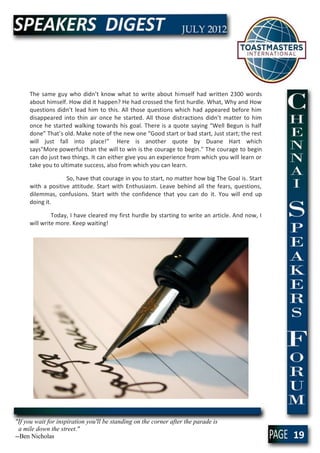 The same guy who didn’t know what to write about himself had written 2300 words
     about himself. How did it happen? He had crossed the first hurdle. What, Why and How
     questions didn’t lead him to this. All those questions which had appeared before him
     disappeared into thin air once he started. All those distractions didn’t matter to him
     once he started walking towards his goal. There is a quote saying “Well Begun is half
     done” That’s old. Make note of the new one “Good start or bad start, Just start; the rest
     will just fall into place!” Here is another quote by Duane Hart which
     says"More powerful than the will to win is the courage to begin." The courage to begin
     can do just two things. It can either give you an experience from which you will learn or
     take you to ultimate success, also from which you can learn.

                   So, have that courage in you to start, no matter how big The Goal is. Start
     with a positive attitude. Start with Enthusiasm. Leave behind all the fears, questions,
     dilemmas, confusions. Start with the confidence that you can do it. You will end up
     doing it.

              Today, I have cleared my first hurdle by starting to write an article. And now, I
     will write more. Keep waiting!




"If you wait for inspiration you'll be standing on the corner after the parade is
  a mile down the street."
--Ben Nicholas                                                                                    19
 