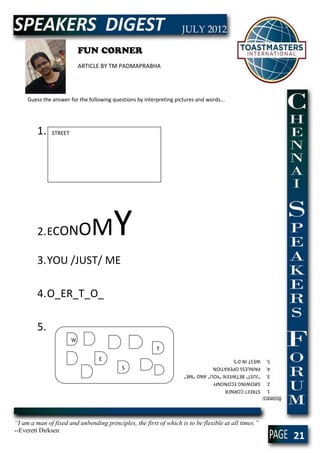 FUN CORNER
                            ARTICLE BY TM PADMAPRABHA




     Guess the answer for the following questions by interpreting pictures and words...




         1.    STREET




         2. ECON            OM          Y
         3. YOU /JUST/ ME

         4. O_ER_T_O_

         5.
                        W
                                                          T
                                  E                                      5. WEST IN D’S
                                            S                            4. PAINLESS OPERATION
                                                                         3. “JUST” BETWEEN “YOU” AND “ME”
                                                                         2. GROWING ECONOMY
                                                                         1. STREET CORNER
                                                                     Answers:




“I am a man of fixed and unbending principles, the first of which is to be flexible at all times.”
--Everett Dirksen
                                                                                                            21
 