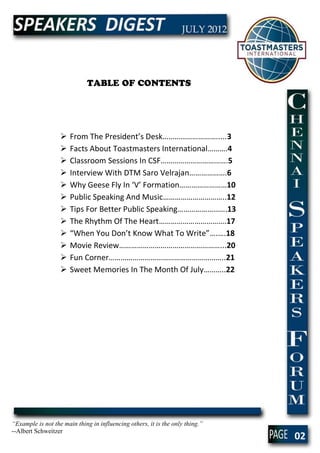TABLE OF CONTENTS




                      From The President’s Desk……………………….....3
                      Facts About Toastmasters International……….4
                      Classroom Sessions In CSF…………………………….5
                      Interview With DTM Saro Velrajan……………….6
                      Why Geese Fly In ‘V’ Formation……………………10
                      Public Speaking And Music…………………………..12
                      Tips For Better Public Speaking…………………….13
                      The Rhythm Of The Heart…………………………….17
                      “When You Don’t Know What To Write”….….18
                      Movie Review……………………………………………...20
                      Fun Corner…………………………………………………..21
                      Sweet Memories In The Month Of July………..22




“Example is not the main thing in influencing others, it is the only thing.”
--Albert Schweitzer
                                                                               02
 